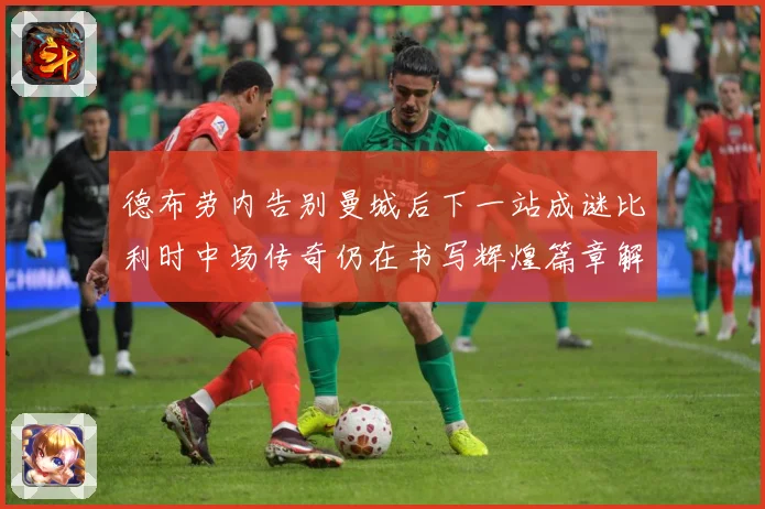 德布劳内告别曼城后下一站成谜比利时中场传奇仍在书写辉煌篇章解析-深度解析