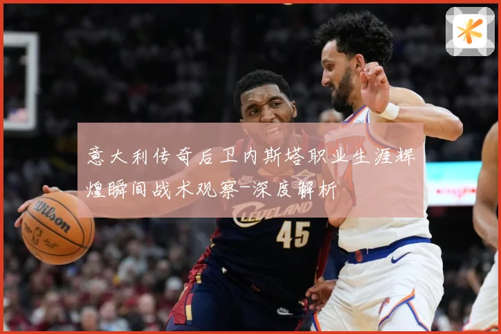 意大利传奇后卫内斯塔职业生涯辉煌瞬间战术观察-深度解析