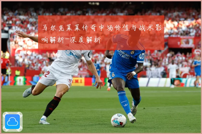 马尔克莱莱传奇中场价值与战术影响解析-深度解析