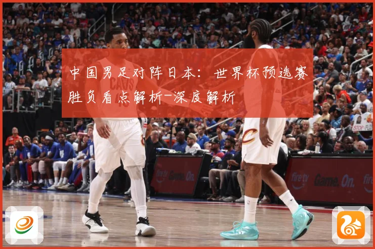 中国男足对阵日本：世界杯预选赛胜负看点解析-深度解析