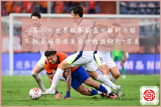 二零二六世界杯赛前盘口解析与球队胜负趋势深度分析数据研判-深度解析